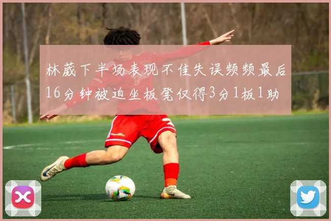 林葳下半场表现不佳失误频频最后16分钟被迫坐板凳仅得3分1板1助