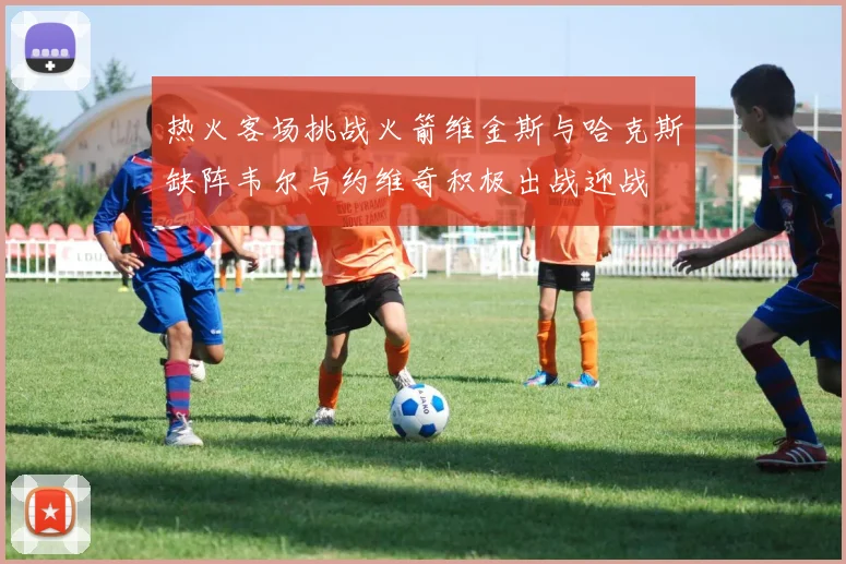 热火客场挑战火箭维金斯与哈克斯缺阵韦尔与约维奇积极出战迎战