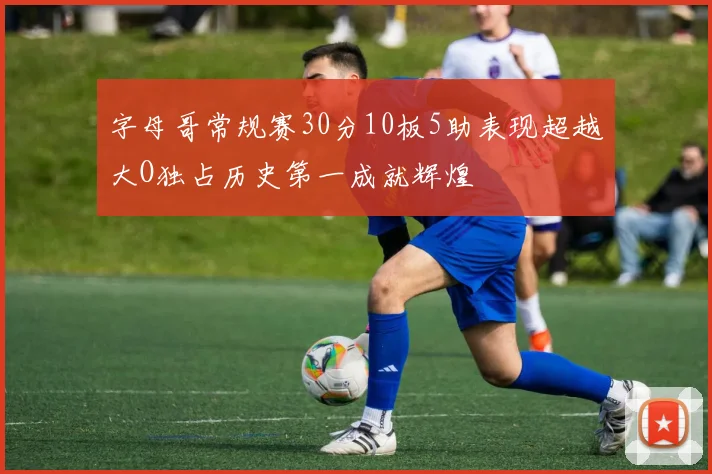 字母哥常规赛30分10板5助表现超越大O独占历史第一成就辉煌
