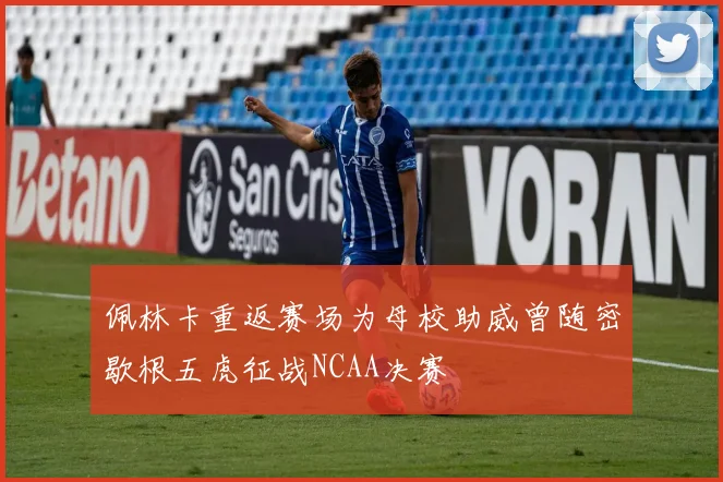 佩林卡重返赛场为母校助威曾随密歇根五虎征战NCAA决赛