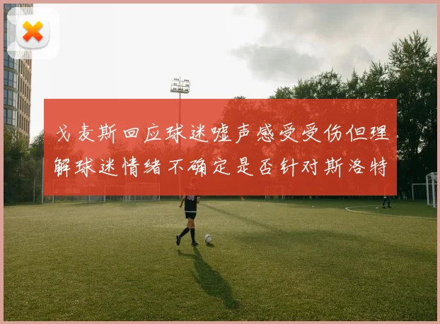 戈麦斯回应球迷嘘声感受受伤但理解球迷情绪不确定是否针对斯洛特