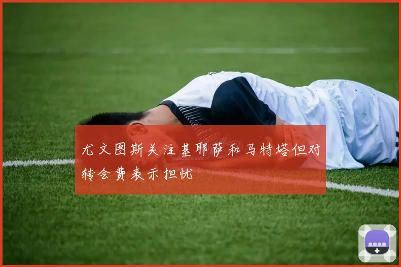 尤文图斯关注基耶萨和马特塔但对转会费表示担忧
