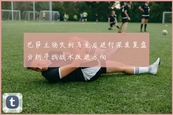 巴萨主场失利马竞后进行深度复盘分析寻找战术改进方向