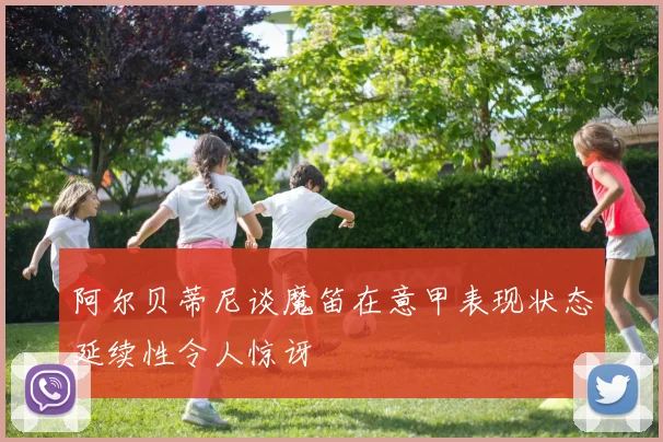 阿尔贝蒂尼谈魔笛在意甲表现状态延续性令人惊讶
