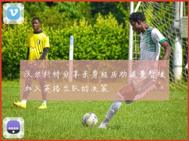 沃尔科特分享亲身经历劝道曼暂缓加入英格兰队的决策