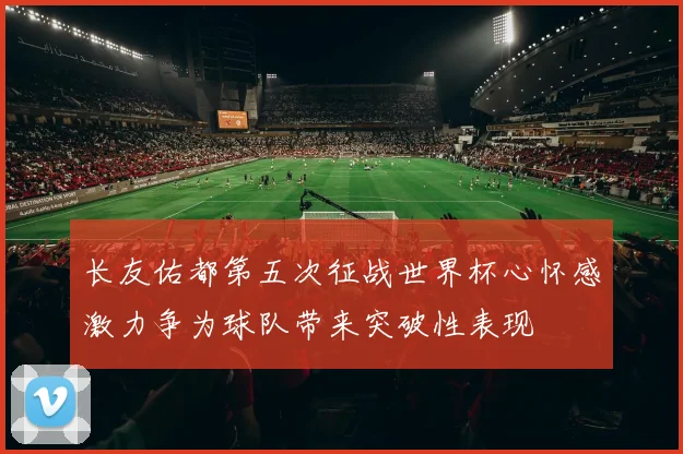 长友佑都第五次征战世界杯心怀感激力争为球队带来突破性表现