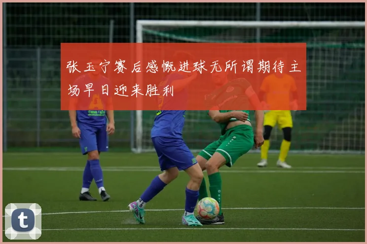 张玉宁赛后感慨进球无所谓期待主场早日迎来胜利