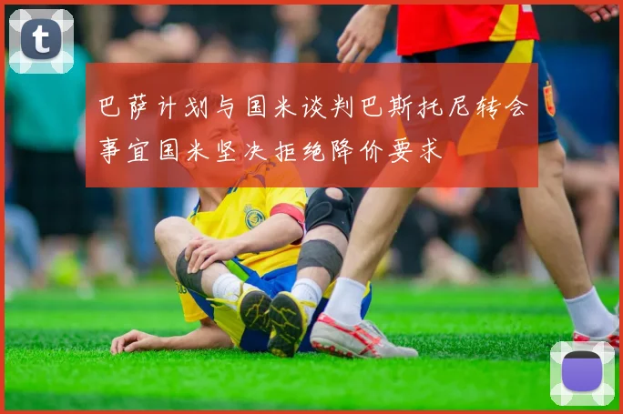 巴萨计划与国米谈判巴斯托尼转会事宜国米坚决拒绝降价要求