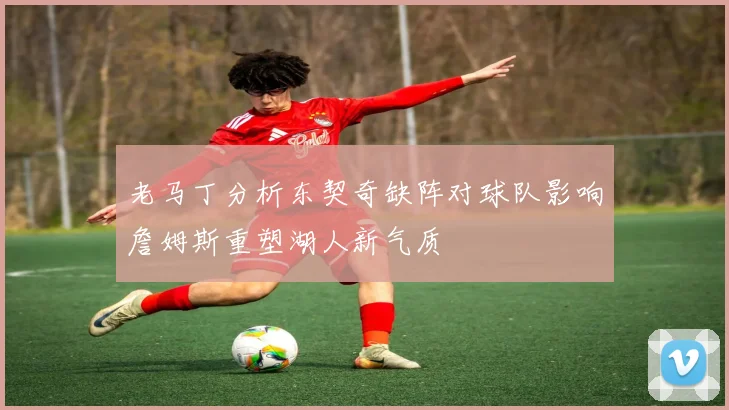 老马丁分析东契奇缺阵对球队影响詹姆斯重塑湖人新气质