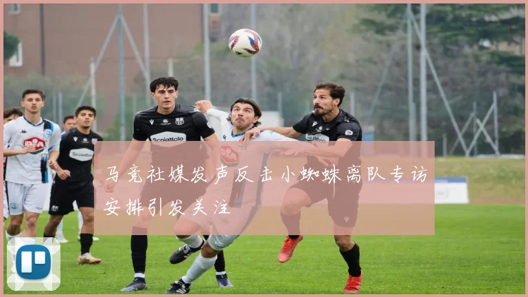 马竞社媒发声反击小蜘蛛离队专访安排引发关注